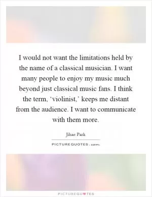 I would not want the limitations held by the name of a classical musician. I want many people to enjoy my music much beyond just classical music fans. I think the term, ‘violinist,’ keeps me distant from the audience. I want to communicate with them more Picture Quote #1