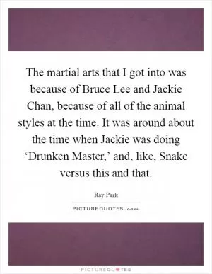 The martial arts that I got into was because of Bruce Lee and Jackie Chan, because of all of the animal styles at the time. It was around about the time when Jackie was doing ‘Drunken Master,’ and, like, Snake versus this and that Picture Quote #1