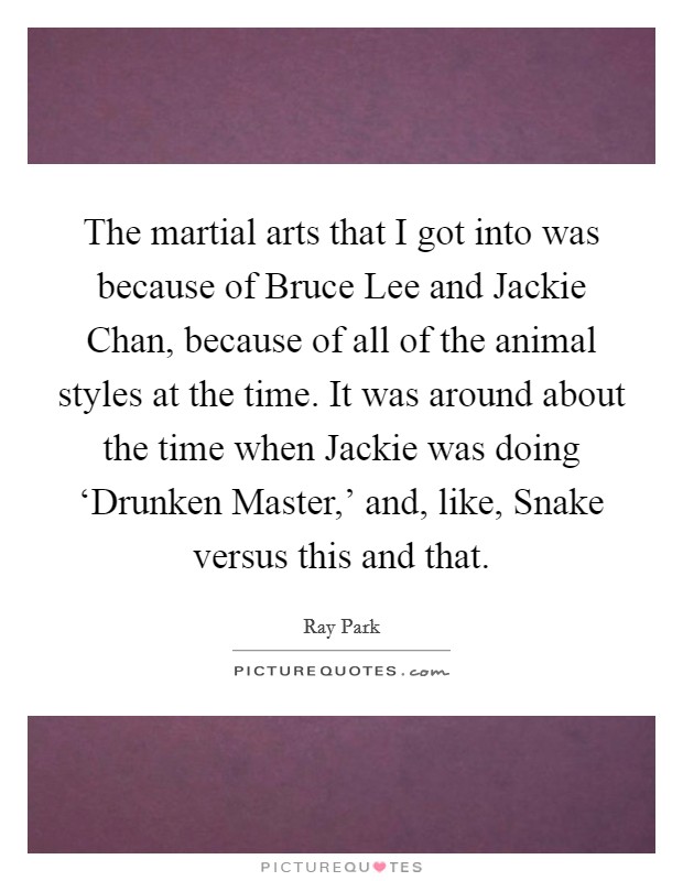 The martial arts that I got into was because of Bruce Lee and Jackie Chan, because of all of the animal styles at the time. It was around about the time when Jackie was doing ‘Drunken Master,' and, like, Snake versus this and that Picture Quote #1