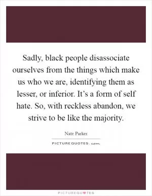 Sadly, black people disassociate ourselves from the things which make us who we are, identifying them as lesser, or inferior. It’s a form of self hate. So, with reckless abandon, we strive to be like the majority Picture Quote #1