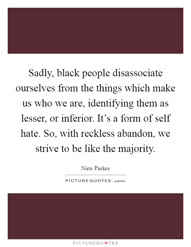 Sadly, black people disassociate ourselves from the things which make us who we are, identifying them as lesser, or inferior. It's a form of self hate. So, with reckless abandon, we strive to be like the majority Picture Quote #1