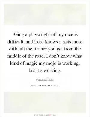 Being a playwright of any race is difficult, and Lord knows it gets more difficult the further you get from the middle of the road. I don’t know what kind of magic my mojo is working, but it’s working Picture Quote #1