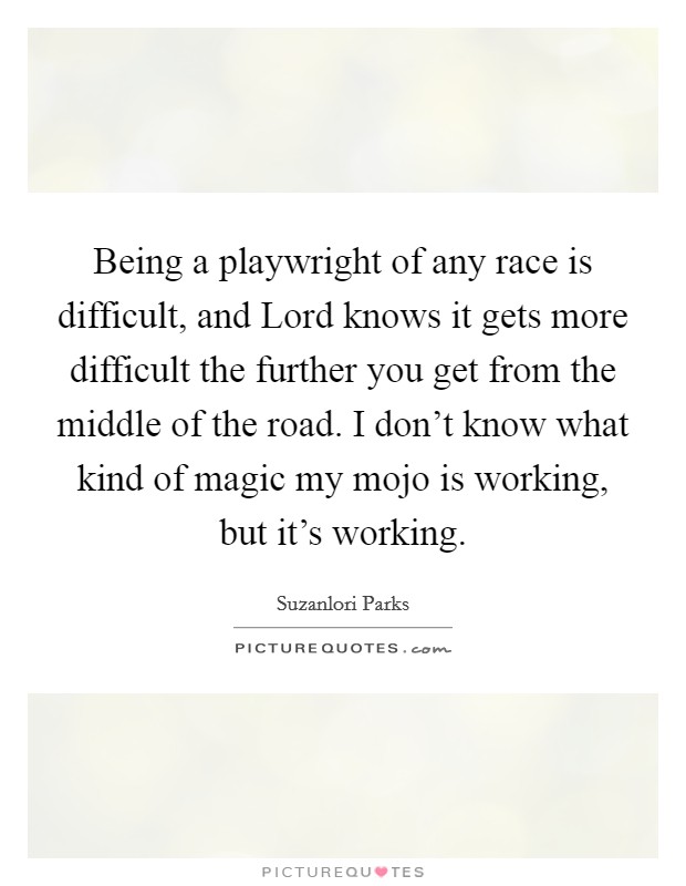 Being a playwright of any race is difficult, and Lord knows it gets more difficult the further you get from the middle of the road. I don't know what kind of magic my mojo is working, but it's working Picture Quote #1