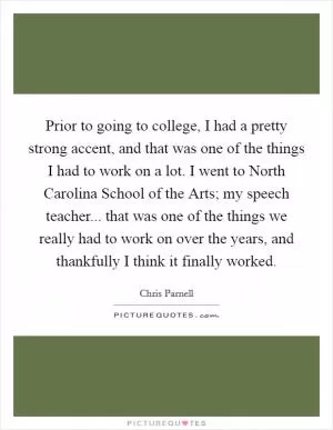 Prior to going to college, I had a pretty strong accent, and that was one of the things I had to work on a lot. I went to North Carolina School of the Arts; my speech teacher... that was one of the things we really had to work on over the years, and thankfully I think it finally worked Picture Quote #1