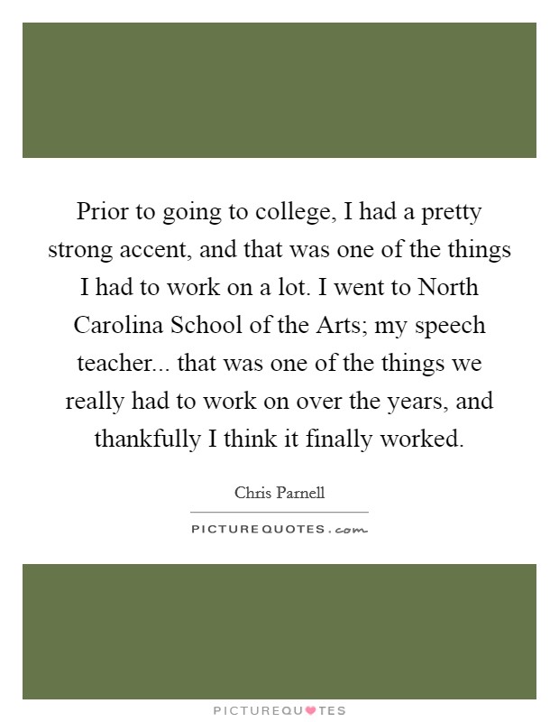 Prior to going to college, I had a pretty strong accent, and that was one of the things I had to work on a lot. I went to North Carolina School of the Arts; my speech teacher... that was one of the things we really had to work on over the years, and thankfully I think it finally worked Picture Quote #1