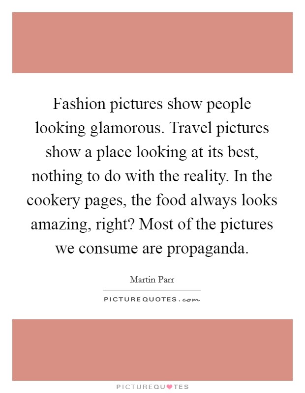 Fashion pictures show people looking glamorous. Travel pictures show a place looking at its best, nothing to do with the reality. In the cookery pages, the food always looks amazing, right? Most of the pictures we consume are propaganda Picture Quote #1