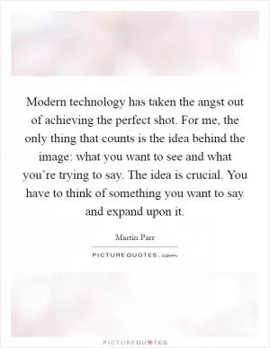 Modern technology has taken the angst out of achieving the perfect shot. For me, the only thing that counts is the idea behind the image: what you want to see and what you’re trying to say. The idea is crucial. You have to think of something you want to say and expand upon it Picture Quote #1