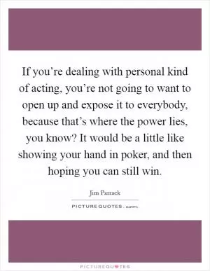 If you’re dealing with personal kind of acting, you’re not going to want to open up and expose it to everybody, because that’s where the power lies, you know? It would be a little like showing your hand in poker, and then hoping you can still win Picture Quote #1