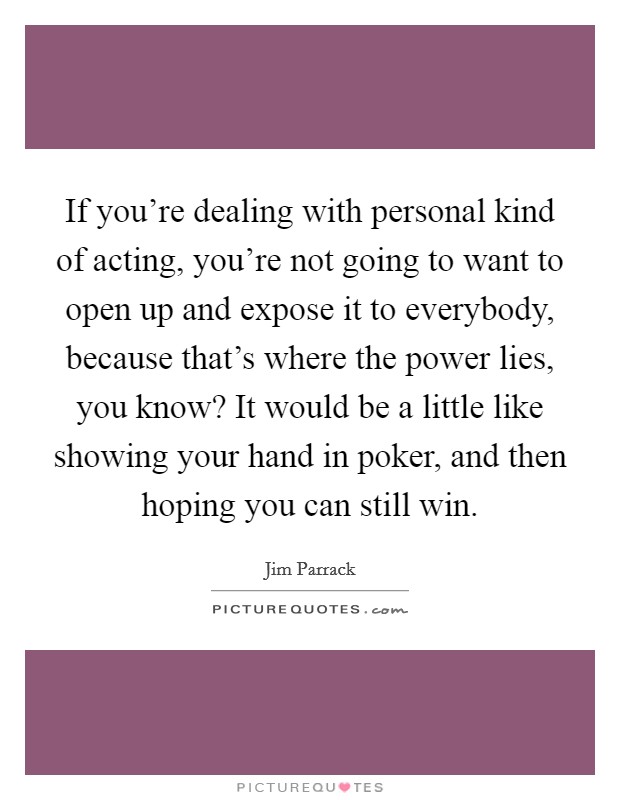 If you're dealing with personal kind of acting, you're not going to want to open up and expose it to everybody, because that's where the power lies, you know? It would be a little like showing your hand in poker, and then hoping you can still win Picture Quote #1