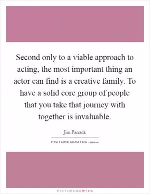 Second only to a viable approach to acting, the most important thing an actor can find is a creative family. To have a solid core group of people that you take that journey with together is invaluable Picture Quote #1