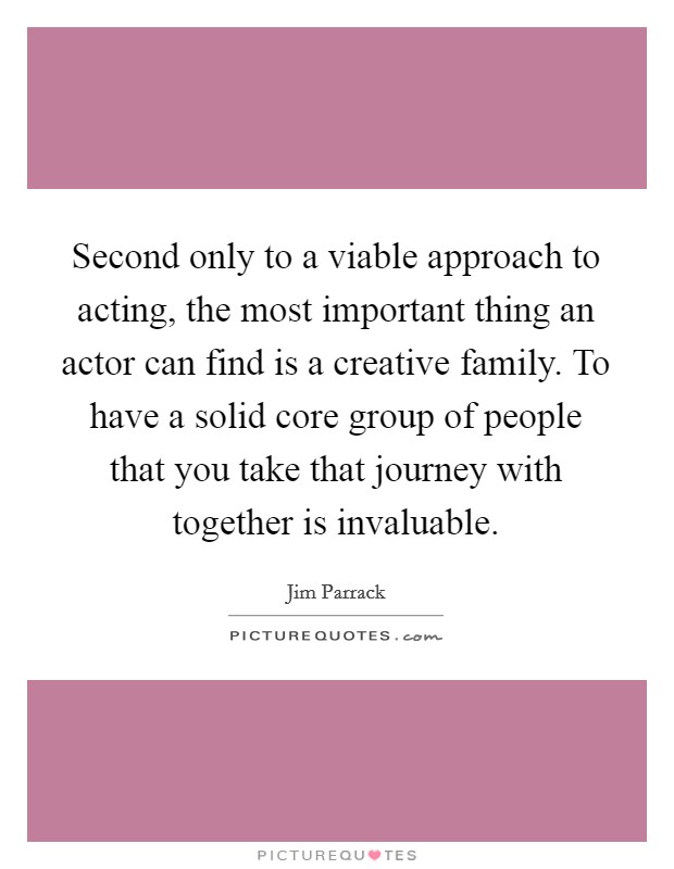 Second only to a viable approach to acting, the most important thing an actor can find is a creative family. To have a solid core group of people that you take that journey with together is invaluable Picture Quote #1