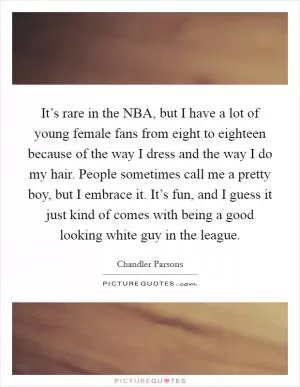 It’s rare in the NBA, but I have a lot of young female fans from eight to eighteen because of the way I dress and the way I do my hair. People sometimes call me a pretty boy, but I embrace it. It’s fun, and I guess it just kind of comes with being a good looking white guy in the league Picture Quote #1