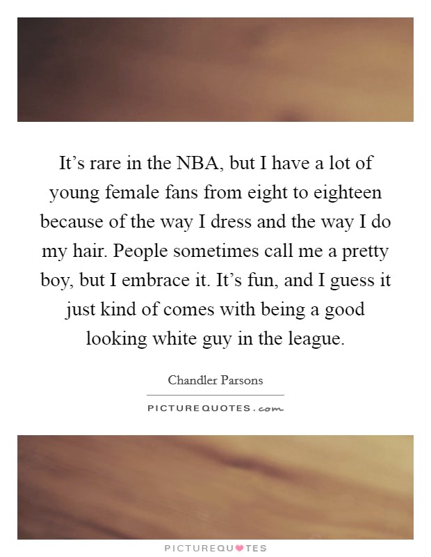 It's rare in the NBA, but I have a lot of young female fans from eight to eighteen because of the way I dress and the way I do my hair. People sometimes call me a pretty boy, but I embrace it. It's fun, and I guess it just kind of comes with being a good looking white guy in the league Picture Quote #1