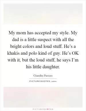 My mom has accepted my style. My dad is a little suspect with all the bright colors and loud stuff. He’s a khakis and polo kind of guy. He’s OK with it, but the loud stuff, he says I’m his little daughter Picture Quote #1
