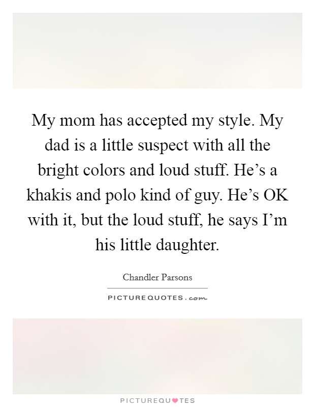 My mom has accepted my style. My dad is a little suspect with all the bright colors and loud stuff. He's a khakis and polo kind of guy. He's OK with it, but the loud stuff, he says I'm his little daughter Picture Quote #1