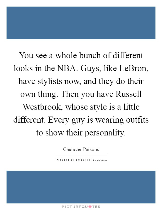 You see a whole bunch of different looks in the NBA. Guys, like LeBron, have stylists now, and they do their own thing. Then you have Russell Westbrook, whose style is a little different. Every guy is wearing outfits to show their personality Picture Quote #1