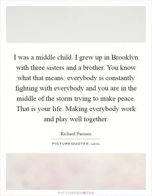I was a middle child. I grew up in Brooklyn with three sisters and a brother. You know what that means: everybody is constantly fighting with everybody and you are in the middle of the storm trying to make peace. That is your life. Making everybody work and play well together Picture Quote #1