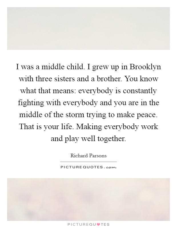 I was a middle child. I grew up in Brooklyn with three sisters and a brother. You know what that means: everybody is constantly fighting with everybody and you are in the middle of the storm trying to make peace. That is your life. Making everybody work and play well together Picture Quote #1