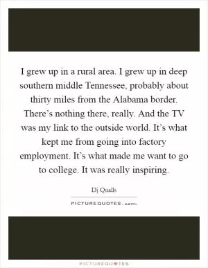 I grew up in a rural area. I grew up in deep southern middle Tennessee, probably about thirty miles from the Alabama border. There’s nothing there, really. And the TV was my link to the outside world. It’s what kept me from going into factory employment. It’s what made me want to go to college. It was really inspiring Picture Quote #1