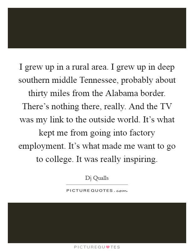 I grew up in a rural area. I grew up in deep southern middle Tennessee, probably about thirty miles from the Alabama border. There's nothing there, really. And the TV was my link to the outside world. It's what kept me from going into factory employment. It's what made me want to go to college. It was really inspiring Picture Quote #1
