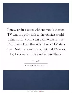 I grew up in a town with no movie theater. TV was my only link to the outside world. Film wasn’t such a big deal to me. It was TV. So much so, that when I meet TV stars now... Not my co-workers, but real TV stars, I get nervous. I freak out around them Picture Quote #1