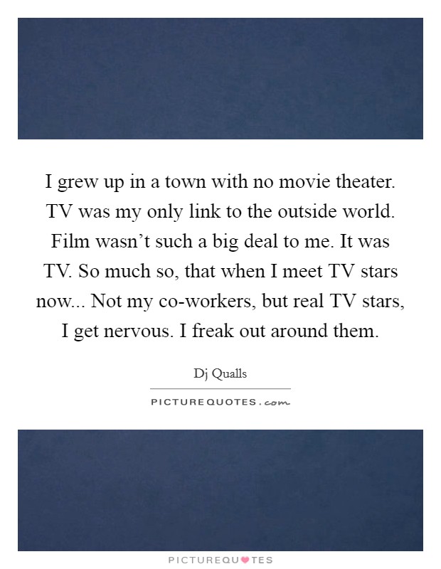 I grew up in a town with no movie theater. TV was my only link to the outside world. Film wasn't such a big deal to me. It was TV. So much so, that when I meet TV stars now... Not my co-workers, but real TV stars, I get nervous. I freak out around them Picture Quote #1