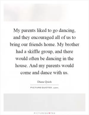My parents liked to go dancing, and they encouraged all of us to bring our friends home. My brother had a skiffle group, and there would often be dancing in the house. And my parents would come and dance with us Picture Quote #1