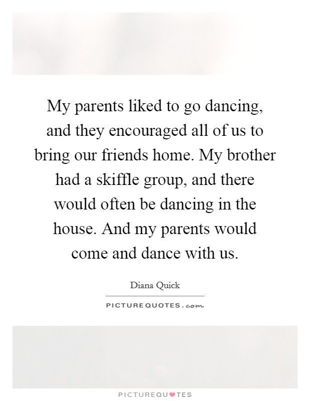 My parents liked to go dancing, and they encouraged all of us to bring our friends home. My brother had a skiffle group, and there would often be dancing in the house. And my parents would come and dance with us Picture Quote #1