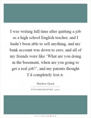 I was writing full time after quitting a job as a high school English teacher, and I hadn’t been able to sell anything, and my bank account was down to zero, and all of my friends were like ‘What are you doing in the basement, when are you going to get a real job?’, and my parents thought I’d completely lost it Picture Quote #1