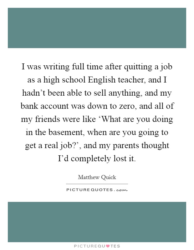 I was writing full time after quitting a job as a high school English teacher, and I hadn't been able to sell anything, and my bank account was down to zero, and all of my friends were like ‘What are you doing in the basement, when are you going to get a real job?', and my parents thought I'd completely lost it Picture Quote #1