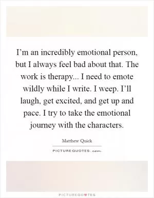 I’m an incredibly emotional person, but I always feel bad about that. The work is therapy... I need to emote wildly while I write. I weep. I’ll laugh, get excited, and get up and pace. I try to take the emotional journey with the characters Picture Quote #1