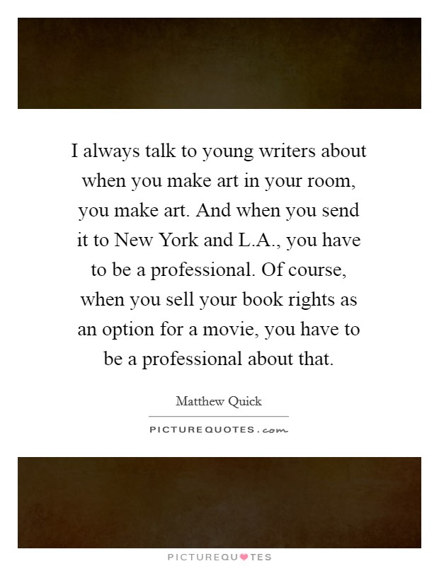 I always talk to young writers about when you make art in your room, you make art. And when you send it to New York and L.A., you have to be a professional. Of course, when you sell your book rights as an option for a movie, you have to be a professional about that Picture Quote #1