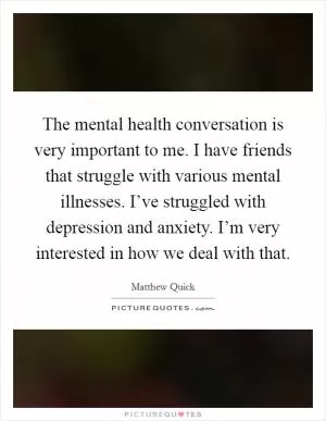 The mental health conversation is very important to me. I have friends that struggle with various mental illnesses. I’ve struggled with depression and anxiety. I’m very interested in how we deal with that Picture Quote #1