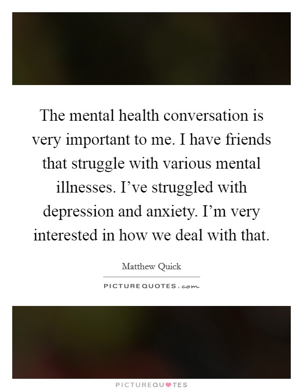 The mental health conversation is very important to me. I have friends that struggle with various mental illnesses. I've struggled with depression and anxiety. I'm very interested in how we deal with that Picture Quote #1