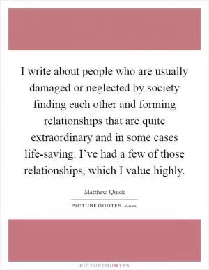 I write about people who are usually damaged or neglected by society finding each other and forming relationships that are quite extraordinary and in some cases life-saving. I’ve had a few of those relationships, which I value highly Picture Quote #1