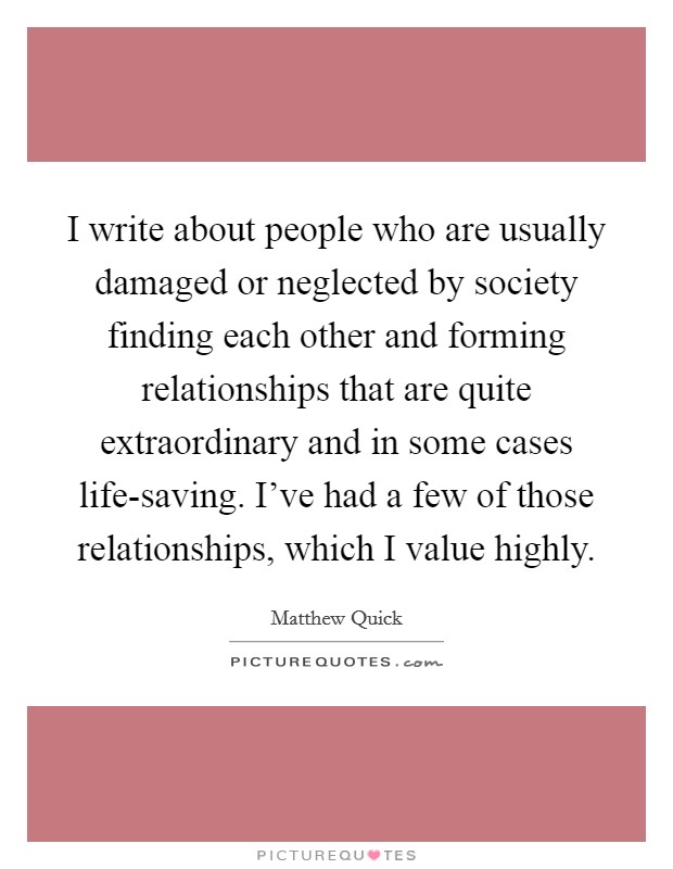 I write about people who are usually damaged or neglected by society finding each other and forming relationships that are quite extraordinary and in some cases life-saving. I've had a few of those relationships, which I value highly Picture Quote #1