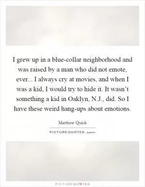 I grew up in a blue-collar neighborhood and was raised by a man who did not emote, ever... I always cry at movies, and when I was a kid, I would try to hide it. It wasn’t something a kid in Oaklyn, N.J., did. So I have these weird hang-ups about emotions Picture Quote #1