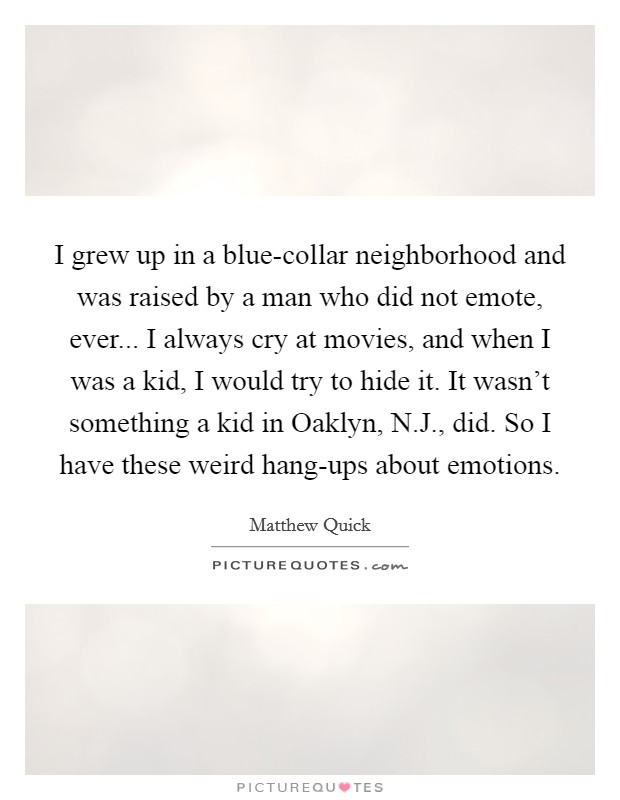 I grew up in a blue-collar neighborhood and was raised by a man who did not emote, ever... I always cry at movies, and when I was a kid, I would try to hide it. It wasn't something a kid in Oaklyn, N.J., did. So I have these weird hang-ups about emotions Picture Quote #1