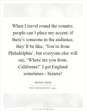 When I travel round the country, people can’t place my accent; if there’s someone in the audience, they’ll be like, ‘You’re from Philadelphia’, but everyone else will say, ‘Where are you from, California?’ I get England sometimes - bizarre! Picture Quote #1