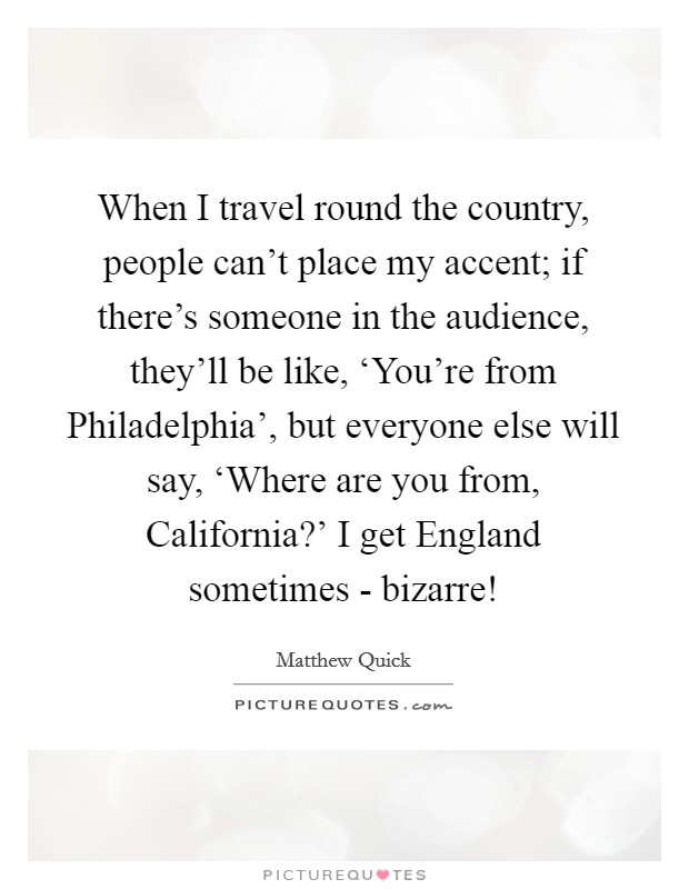 When I travel round the country, people can't place my accent; if there's someone in the audience, they'll be like, ‘You're from Philadelphia', but everyone else will say, ‘Where are you from, California?' I get England sometimes - bizarre! Picture Quote #1