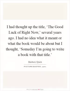 I had thought up the title, ‘The Good Luck of Right Now,’ several years ago. I had no idea what it meant or what the book would be about but I thought, ‘Someday I’m going to write a book with that title.’ Picture Quote #1