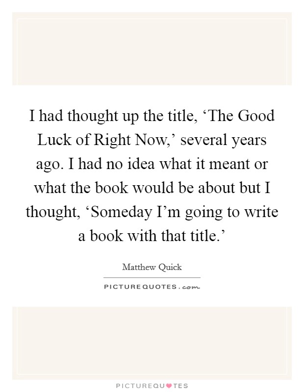 I had thought up the title, ‘The Good Luck of Right Now,' several years ago. I had no idea what it meant or what the book would be about but I thought, ‘Someday I'm going to write a book with that title.' Picture Quote #1
