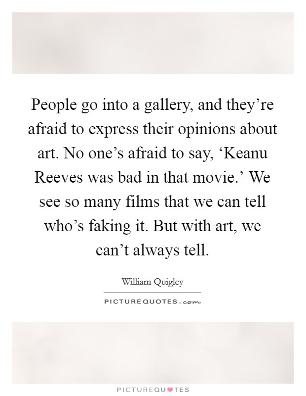 People go into a gallery, and they're afraid to express their opinions about art. No one's afraid to say, ‘Keanu Reeves was bad in that movie.' We see so many films that we can tell who's faking it. But with art, we can't always tell Picture Quote #1