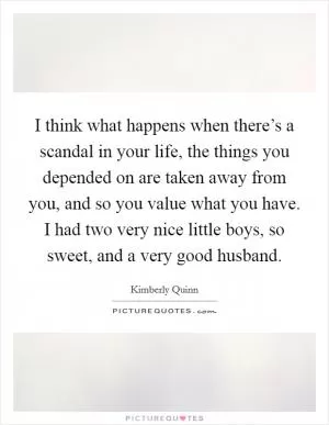 I think what happens when there’s a scandal in your life, the things you depended on are taken away from you, and so you value what you have. I had two very nice little boys, so sweet, and a very good husband Picture Quote #1