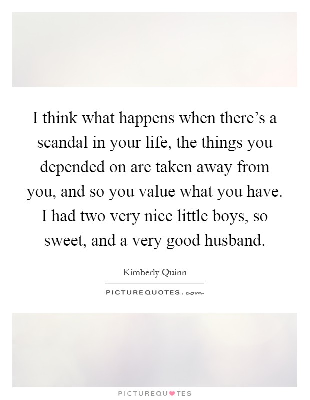 I think what happens when there's a scandal in your life, the things you depended on are taken away from you, and so you value what you have. I had two very nice little boys, so sweet, and a very good husband Picture Quote #1