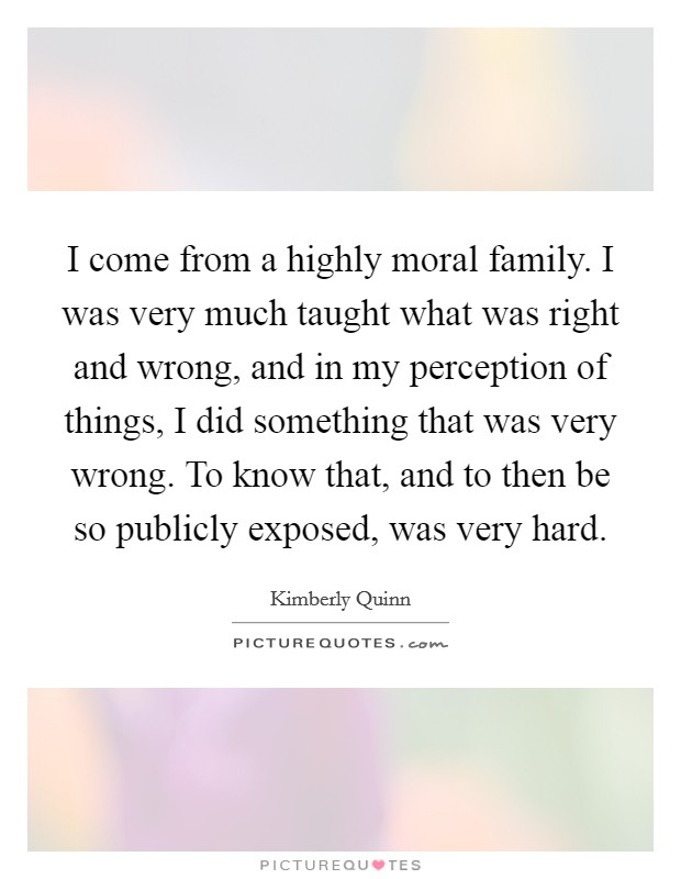 I come from a highly moral family. I was very much taught what was right and wrong, and in my perception of things, I did something that was very wrong. To know that, and to then be so publicly exposed, was very hard Picture Quote #1