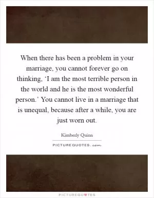 When there has been a problem in your marriage, you cannot forever go on thinking, ‘I am the most terrible person in the world and he is the most wonderful person.’ You cannot live in a marriage that is unequal, because after a while, you are just worn out Picture Quote #1