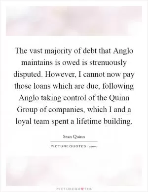The vast majority of debt that Anglo maintains is owed is strenuously disputed. However, I cannot now pay those loans which are due, following Anglo taking control of the Quinn Group of companies, which I and a loyal team spent a lifetime building Picture Quote #1