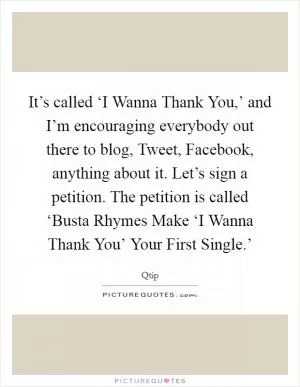 It’s called ‘I Wanna Thank You,’ and I’m encouraging everybody out there to blog, Tweet, Facebook, anything about it. Let’s sign a petition. The petition is called ‘Busta Rhymes Make ‘I Wanna Thank You’ Your First Single.’ Picture Quote #1
