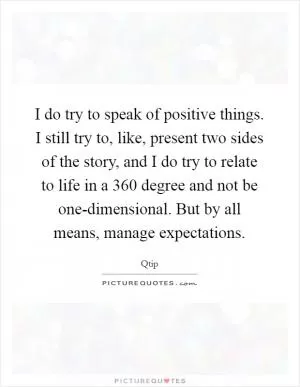 I do try to speak of positive things. I still try to, like, present two sides of the story, and I do try to relate to life in a 360 degree and not be one-dimensional. But by all means, manage expectations Picture Quote #1